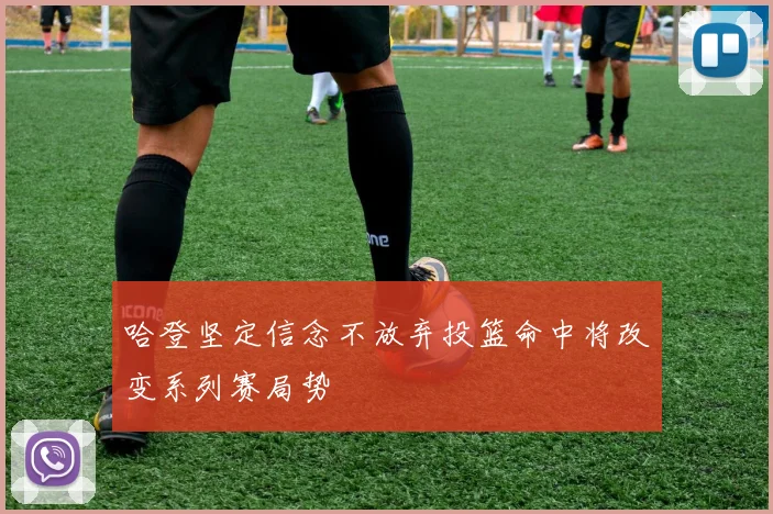 哈登坚定信念不放弃投篮命中将改变系列赛局势
