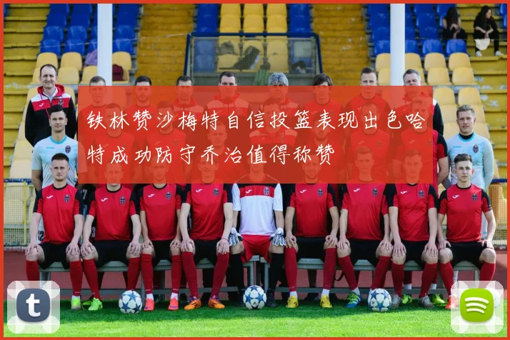 铁林赞沙梅特自信投篮表现出色哈特成功防守乔治值得称赞