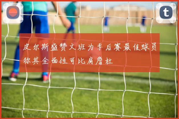 皮尔斯盛赞文班为季后赛最佳球员称其全面性可比肩詹杜