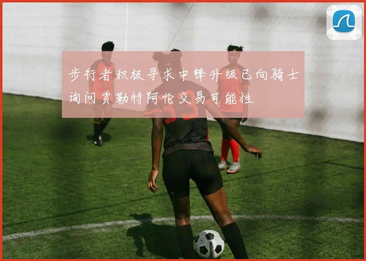 步行者积极寻求中锋升级已向骑士询问贾勒特阿伦交易可能性