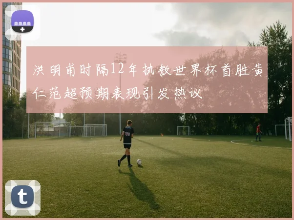 洪明甫时隔12年执教世界杯首胜黄仁范超预期表现引发热议