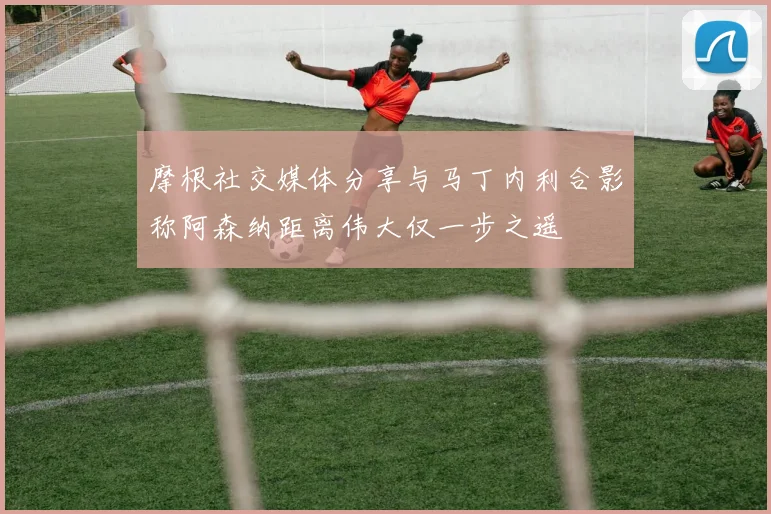 摩根社交媒体分享与马丁内利合影称阿森纳距离伟大仅一步之遥