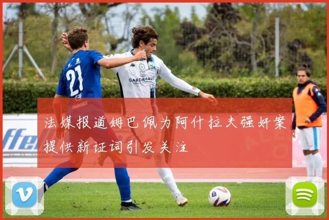法媒报道姆巴佩为阿什拉夫强奸案提供新证词引发关注