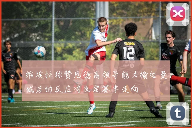 维埃拉称赞厄德高领导能力输给曼城后的反应将决定赛季走向