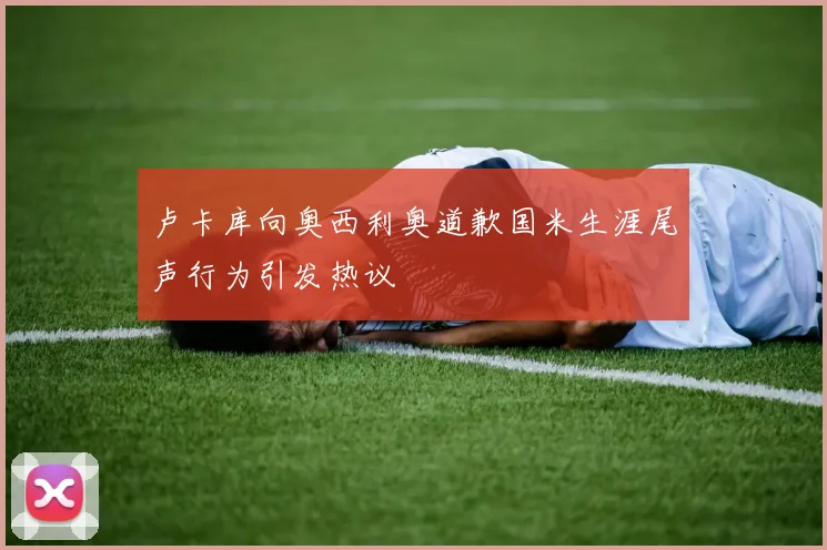卢卡库向奥西利奥道歉国米生涯尾声行为引发热议