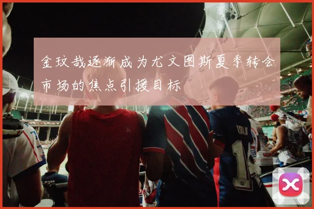 金玟哉逐渐成为尤文图斯夏季转会市场的焦点引援目标