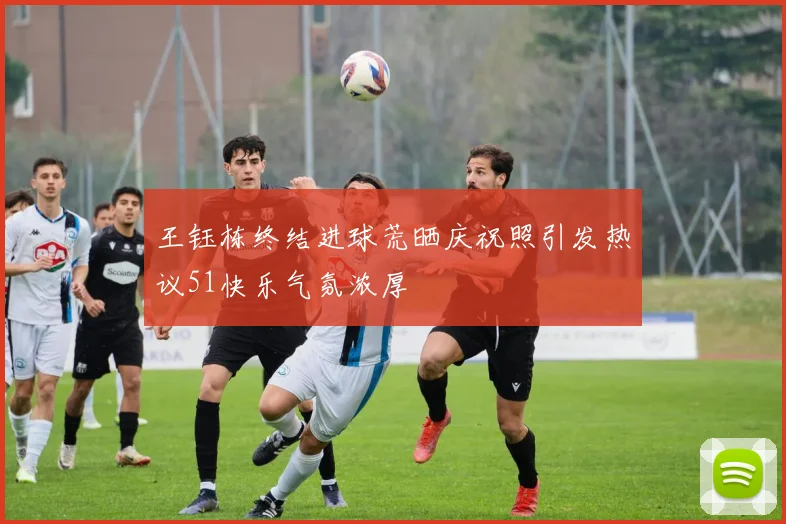 王钰栋终结进球荒晒庆祝照引发热议51快乐气氛浓厚