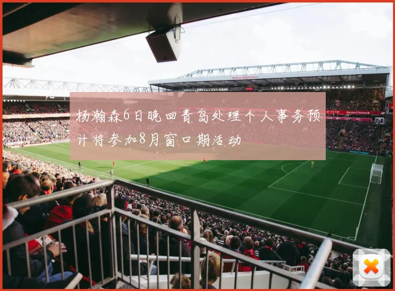 杨瀚森6日晚回青岛处理个人事务预计将参加8月窗口期活动