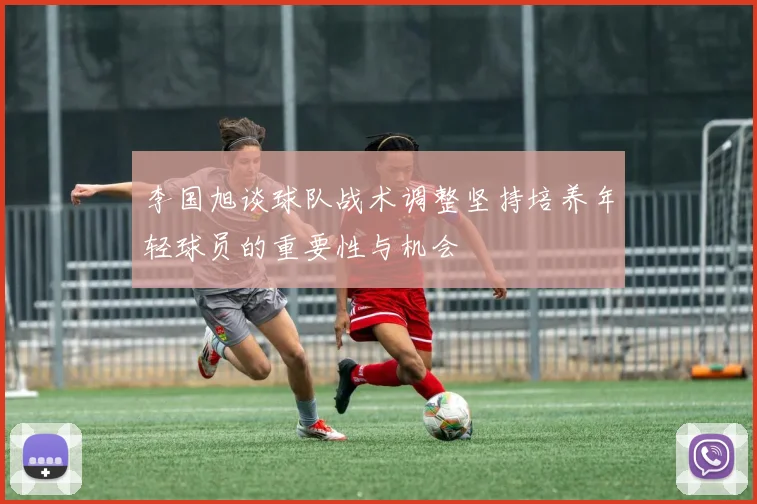 李国旭谈球队战术调整坚持培养年轻球员的重要性与机会